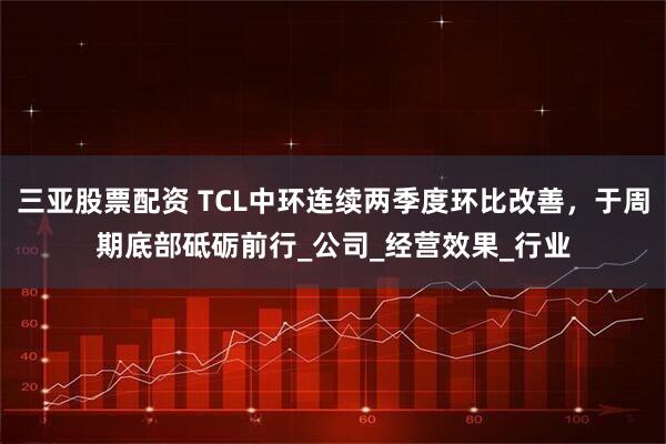三亚股票配资 TCL中环连续两季度环比改善，于周期底部砥砺前行_公司_经营效果_行业