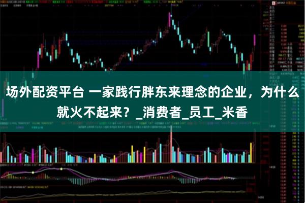 场外配资平台 一家践行胖东来理念的企业，为什么就火不起来？_消费者_员工_米香