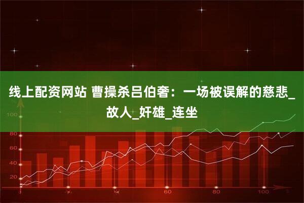 线上配资网站 曹操杀吕伯奢：一场被误解的慈悲_故人_奸雄_连坐