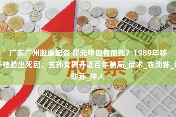 广东广州股票配资 霍元甲因何而死？1989年移坟开棺验出死因，玄孙女揭开近百年骗局_武术_农劲荪_洋人