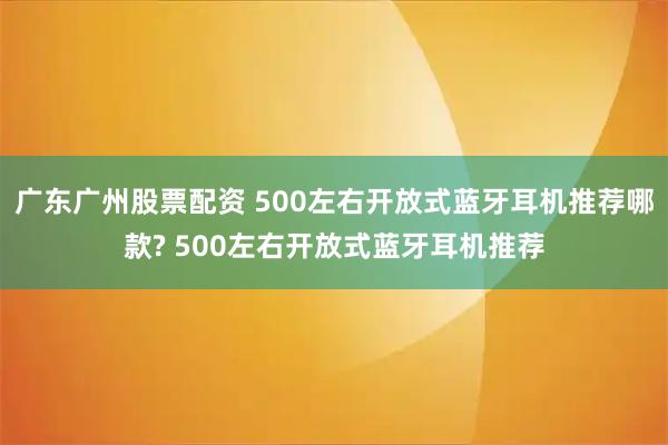 广东广州股票配资 500左右开放式蓝牙耳机推荐哪款? 500左右开放式蓝牙耳机推荐