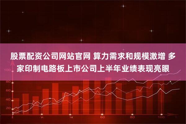 股票配资公司网站官网 算力需求和规模激增 多家印制电路板上市公司上半年业绩表现亮眼