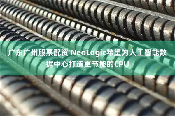 广东广州股票配资 NeoLogic希望为人工智能数据中心打造更节能的CPU