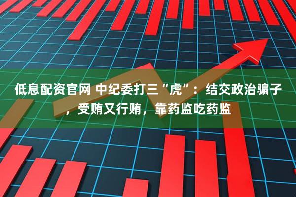 低息配资官网 中纪委打三“虎”：结交政治骗子，受贿又行贿，靠药监吃药监