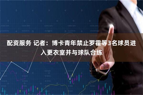 配资服务 记者：博卡青年禁止罗霍等3名球员进入更衣室并与球队合练