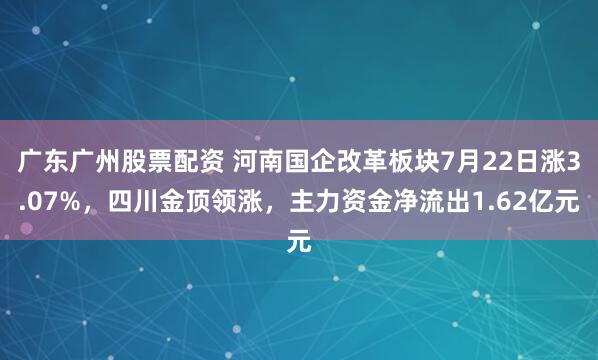 广东广州股票配资 河南国企改革板块7月22日涨3.07%，四川金顶领涨，主力资金净流出1.62亿元