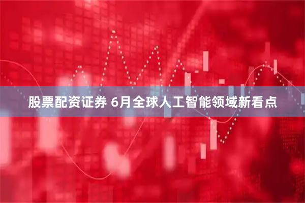 股票配资证券 6月全球人工智能领域新看点