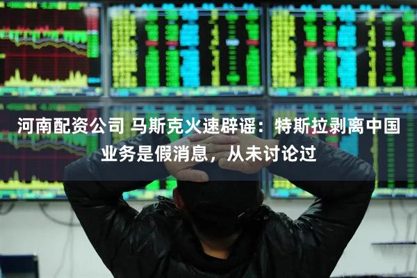 河南配资公司 马斯克火速辟谣：特斯拉剥离中国业务是假消息，从未讨论过